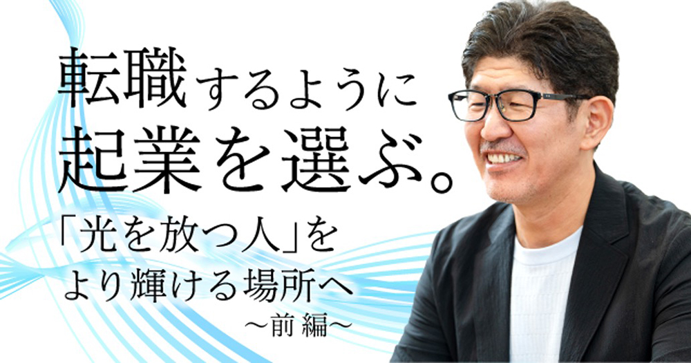 転職をするように起業を選ぶ。「光を放つ人」をより輝ける場所へ 〜前編〜